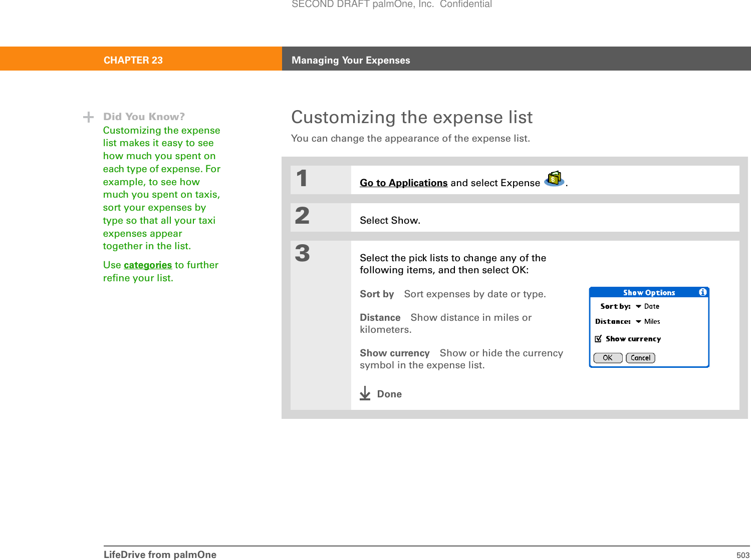 LifeDrive from palmOne 503CHAPTER 23 Managing Your ExpensesCustomizing the expense listYou can change the appearance of the expense list.01Go to Applications and select Expense  .2Select Show.3Select the pick lists to change any of the following items, and then select OK:Sort by Sort expenses by date or type.Distance Show distance in miles or kilometers.Show currency Show or hide the currency symbol in the expense list.DoneDid You Know?Customizing the expense list makes it easy to see how much you spent on each type of expense. For example, to see how much you spent on taxis, sort your expenses by type so that all your taxi expenses appear together in the list.Use categories to further refine your list.SECOND DRAFT palmOne, Inc.  Confidential