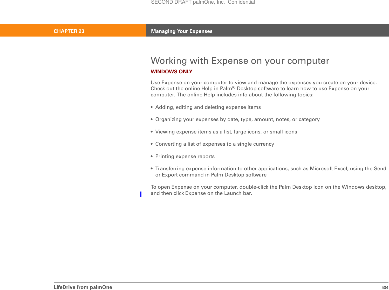 LifeDrive from palmOne 504CHAPTER 23 Managing Your ExpensesWorking with Expense on your computerWINDOWS ONLYUse Expense on your computer to view and manage the expenses you create on your device. Check out the online Help in Palm®Desktop software to learn how to use Expense on your computer. The online Help includes info about the following topics:• Adding, editing and deleting expense items• Organizing your expenses by date, type, amount, notes, or category• Viewing expense items as a list, large icons, or small icons• Converting a list of expenses to a single currency• Printing expense reports• Transferring expense information to other applications, such as Microsoft Excel, using the Send or Export command in Palm Desktop softwareTo open Expense on your computer, double-click the Palm Desktop icon on the Windows desktop, and then click Expense on the Launch bar.SECOND DRAFT palmOne, Inc.  Confidential