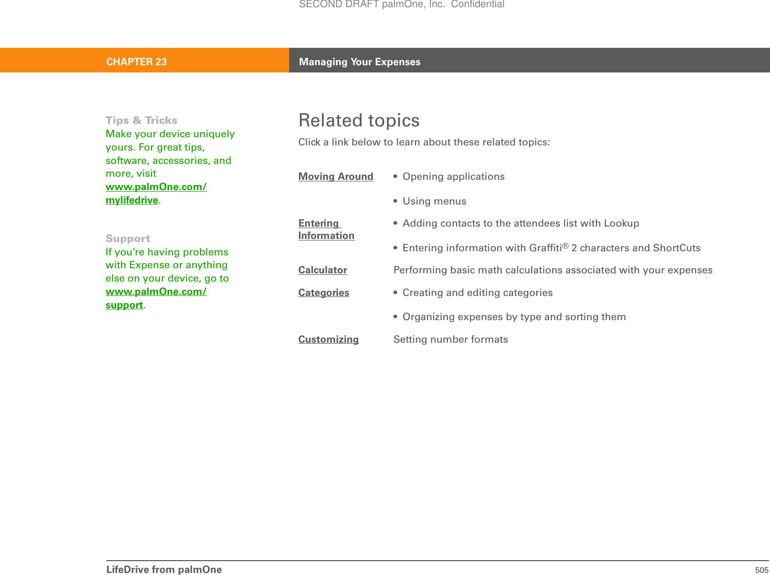 LifeDrive from palmOne 505CHAPTER 23 Managing Your ExpensesRelated topicsClick a link below to learn about these related topics:Moving Around • Opening applications• Using menusEntering Information• Adding contacts to the attendees list with Lookup• Entering information with Graffiti®2 characters and ShortCutsCalculator Performing basic math calculations associated with your expensesCategories • Creating and editing categories• Organizing expenses by type and sorting themCustomizing Setting number formatsTips &amp; TricksMake your device uniquely yours. For great tips, software, accessories, and more, visit www.palmOne.com/mylifedrive.SupportIf you’re having problems with Expense or anything else on your device, go to www.palmOne.com/support.SECOND DRAFT palmOne, Inc.  Confidential