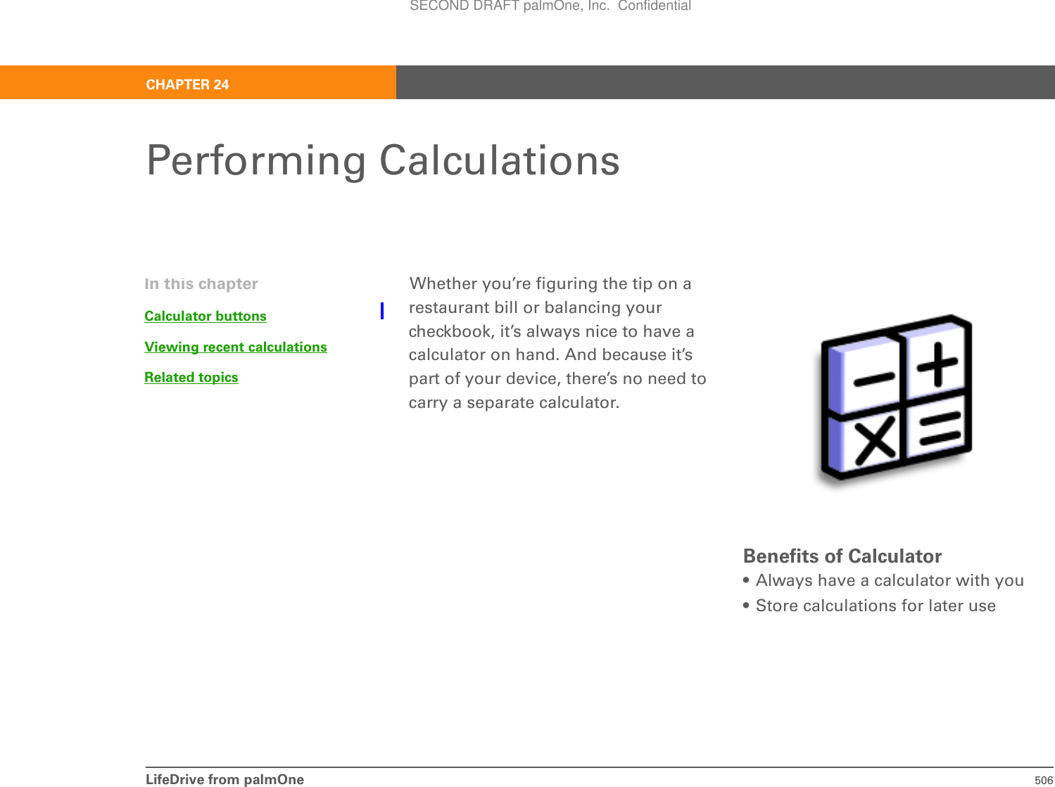 LifeDrive from palmOne 506CHAPTER 24Performing CalculationsWhether you’re figuring the tip on a restaurant bill or balancing your checkbook, it’s always nice to have a calculator on hand. And because it’s part of your device, there’s no need to carry a separate calculator.Benefits of Calculator• Always have a calculator with you• Store calculations for later useIn this chapterCalculator buttonsViewing recent calculationsRelated topicsSECOND DRAFT palmOne, Inc.  Confidential