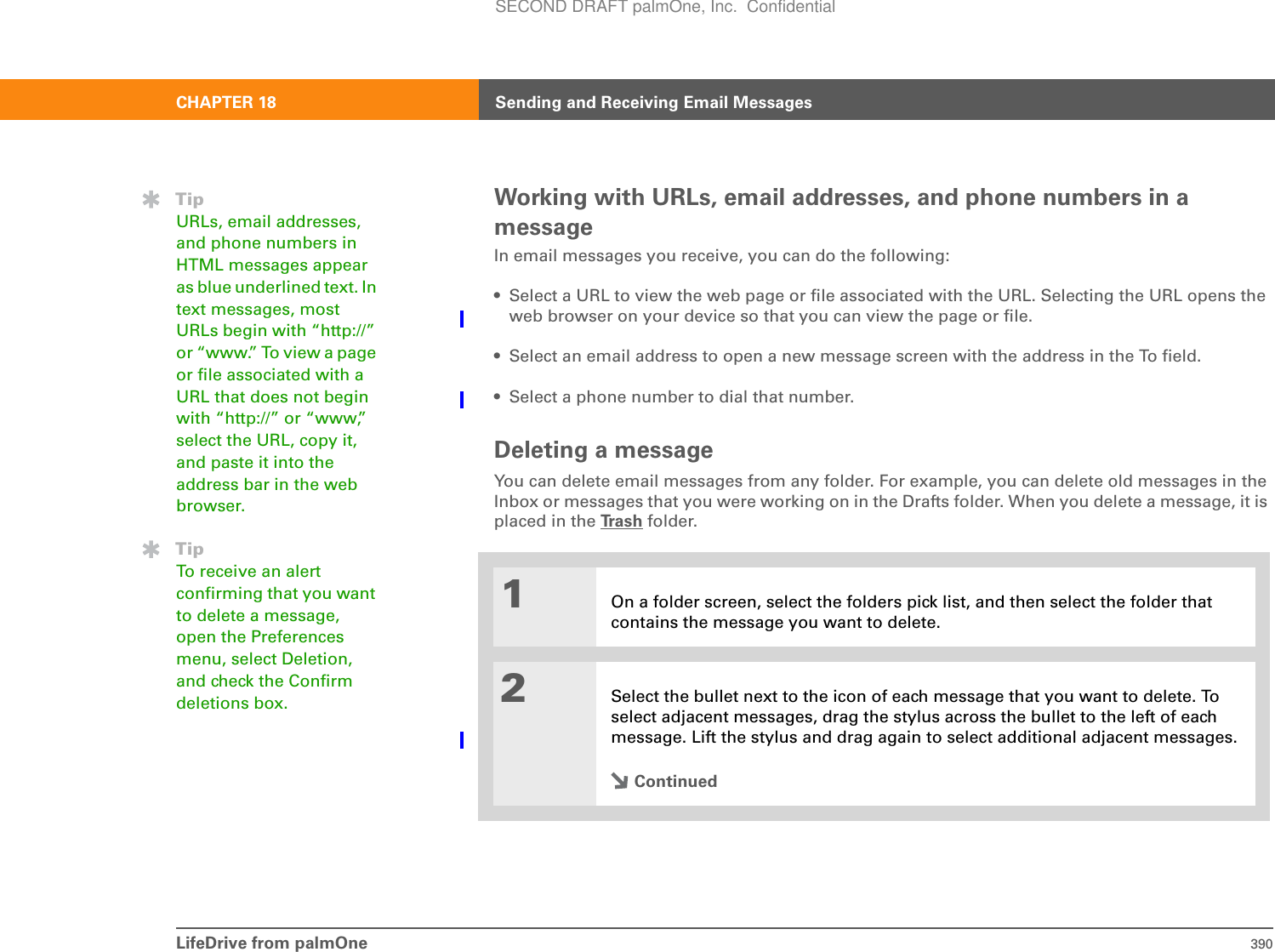 LifeDrive from palmOne 390CHAPTER 18 Sending and Receiving Email MessagesWorking with URLs, email addresses, and phone numbers in a messageIn email messages you receive, you can do the following:• Select a URL to view the web page or file associated with the URL. Selecting the URL opens the web browser on your device so that you can view the page or file. • Select an email address to open a new message screen with the address in the To field.• Select a phone number to dial that number.Deleting a messageYou can delete email messages from any folder. For example, you can delete old messages in the Inbox or messages that you were working on in the Drafts folder. When you delete a message, it is placed in the Tr a s h  folder.01On a folder screen, select the folders pick list, and then select the folder that contains the message you want to delete.2Select the bullet next to the icon of each message that you want to delete. To select adjacent messages, drag the stylus across the bullet to the left of each message. Lift the stylus and drag again to select additional adjacent messages.ContinuedTipURLs, email addresses, and phone numbers in HTML messages appear as blue underlined text. In text messages, most URLs begin with “http://” or “www.” To view a page or file associated with a URL that does not begin with “http://” or “www,” select the URL, copy it, and paste it into the address bar in the web browser.TipTo receive an alert confirming that you want to delete a message, open the Preferences menu, select Deletion, and check the Confirm deletions box.SECOND DRAFT palmOne, Inc.  Confidential