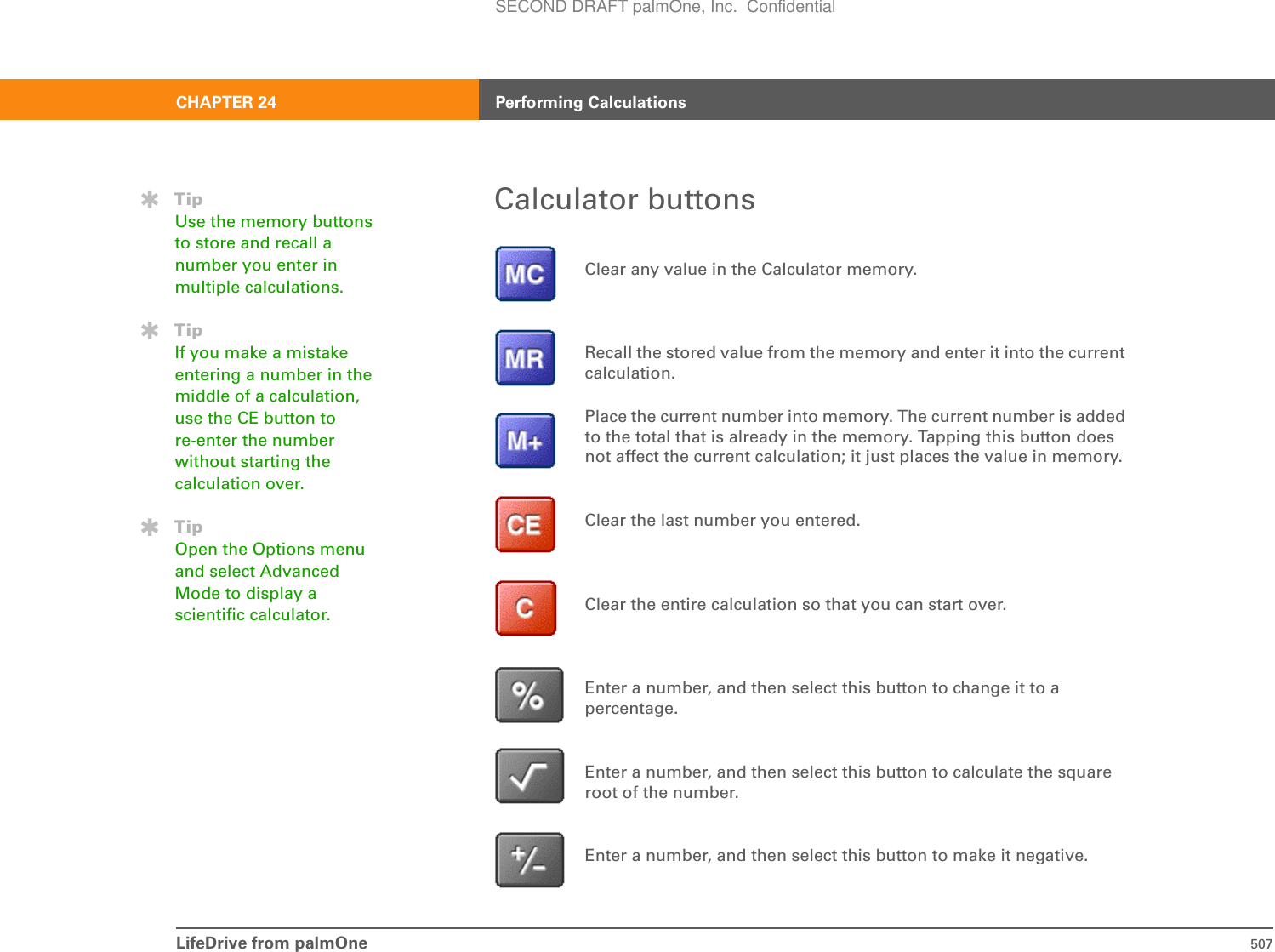 LifeDrive from palmOne 507CHAPTER 24 Performing CalculationsCalculator buttons0Clear any value in the Calculator memory.Recall the stored value from the memory and enter it into the current calculation.Place the current number into memory. The current number is added to the total that is already in the memory. Tapping this button does not affect the current calculation; it just places the value in memory.Clear the last number you entered.Clear the entire calculation so that you can start over.Enter a number, and then select this button to change it to a percentage.Enter a number, and then select this button to calculate the square root of the number.Enter a number, and then select this button to make it negative.TipUse the memory buttons to store and recall a number you enter in multiple calculations.TipIf you make a mistake entering a number in the middle of a calculation, use the CE button to re-enter the number without starting the calculation over.TipOpen the Options menu and select Advanced Mode to display a scientific calculator.SECOND DRAFT palmOne, Inc.  Confidential