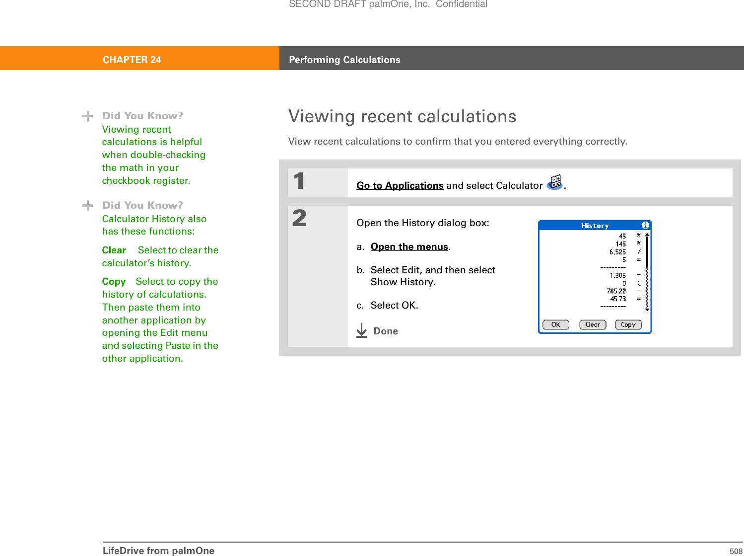 LifeDrive from palmOne 508CHAPTER 24 Performing CalculationsViewing recent calculationsView recent calculations to confirm that you entered everything correctly.01Go to Applications and select Calculator  .2Open the History dialog box:a. Open the menus.b. Select Edit, and then select Show History.c. Select OK.DoneDid You Know?Viewing recent calculations is helpful when double-checking the math in your checkbook register.Did You Know?Calculator History also has these functions:Clear Select to clear the calculator’s history.Copy Select to copy the history of calculations. Then paste them into another application by opening the Edit menu and selecting Paste in the other application.SECOND DRAFT palmOne, Inc.  Confidential