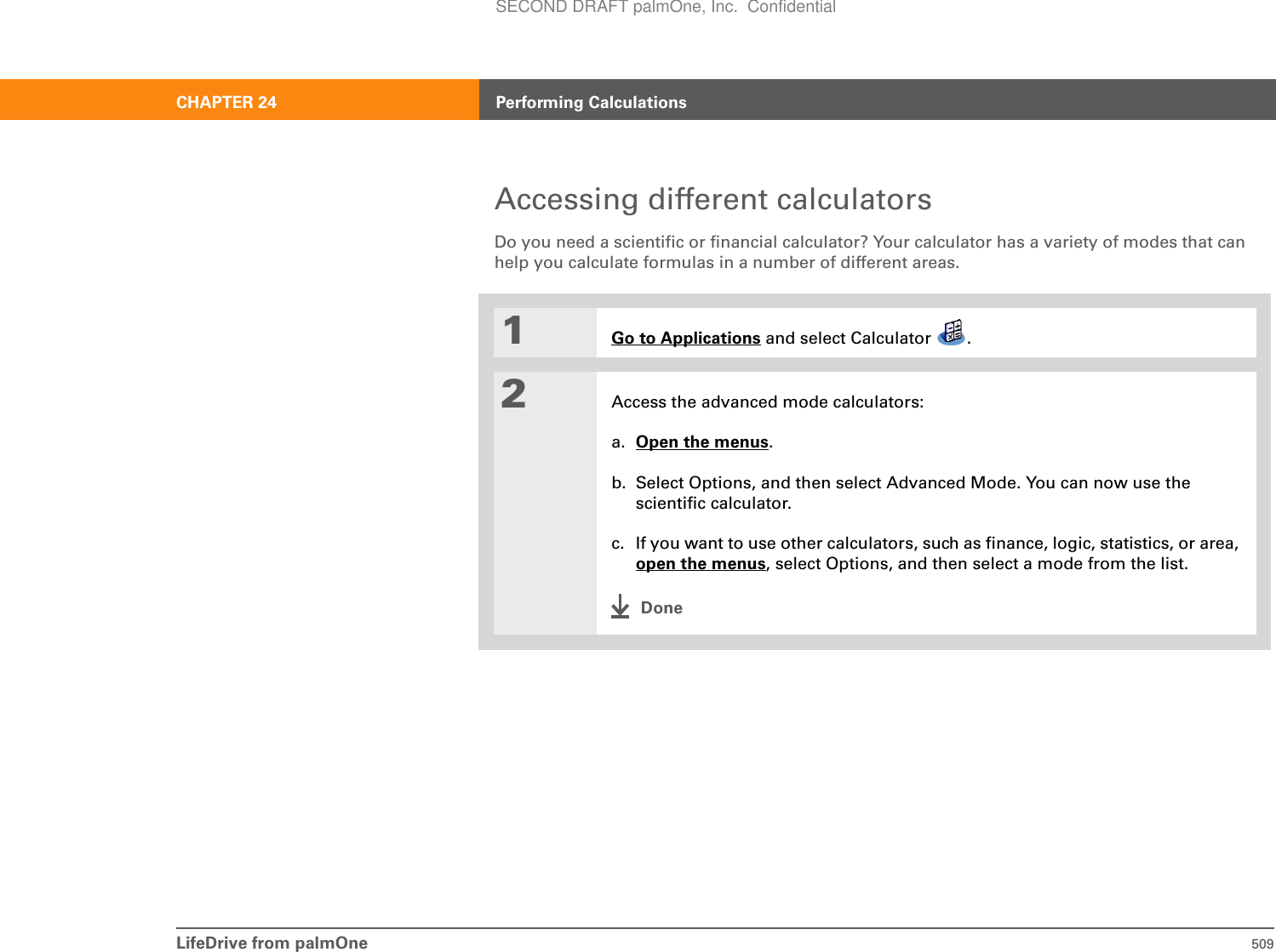 LifeDrive from palmOne 509CHAPTER 24 Performing CalculationsAccessing different calculatorsDo you need a scientific or financial calculator? Your calculator has a variety of modes that can help you calculate formulas in a number of different areas.01Go to Applications and select Calculator  .2Access the advanced mode calculators:a. Open the menus.b. Select Options, and then select Advanced Mode. You can now use the scientific calculator.c. If you want to use other calculators, such as finance, logic, statistics, or area, open the menus, select Options, and then select a mode from the list.DoneSECOND DRAFT palmOne, Inc.  Confidential