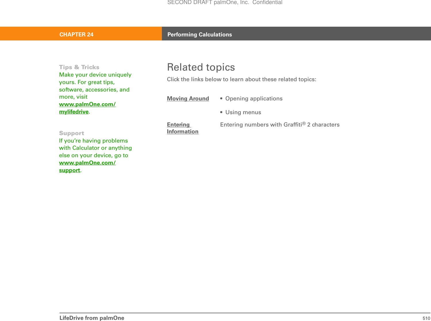 LifeDrive from palmOne 510CHAPTER 24 Performing CalculationsRelated topicsClick the links below to learn about these related topics:Moving Around • Opening applications• Using menusEntering InformationEntering numbers with Graffiti® 2 charactersTips &amp; TricksMake your device uniquely yours. For great tips, software, accessories, and more, visit www.palmOne.com/mylifedrive.SupportIf you’re having problems with Calculator or anything else on your device, go to www.palmOne.com/support.SECOND DRAFT palmOne, Inc.  Confidential