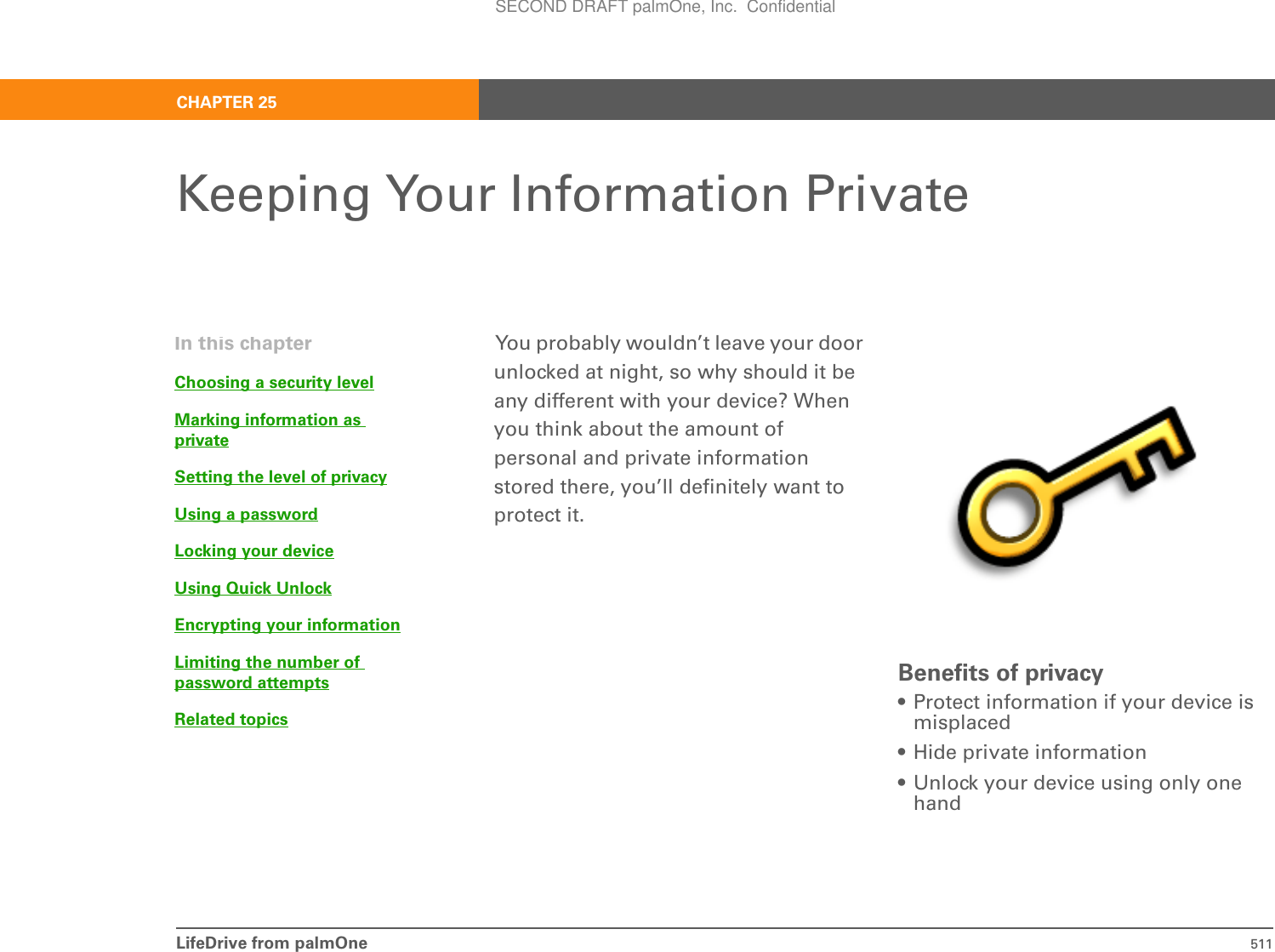 LifeDrive from palmOne 511CHAPTER 25Keeping Your Information PrivateYou probably wouldn’t leave your door unlocked at night, so why should it be any different with your device? When you think about the amount of personal and private information stored there, you’ll definitely want to protect it.Benefits of privacy• Protect information if your device is misplaced• Hide private information• Unlock your device using only one handIn this chapterChoosing a security levelMarking information as privateSetting the level of privacyUsing a passwordLocking your deviceUsing Quick UnlockEncrypting your informationLimiting the number of password attemptsRelated topicsSECOND DRAFT palmOne, Inc.  Confidential