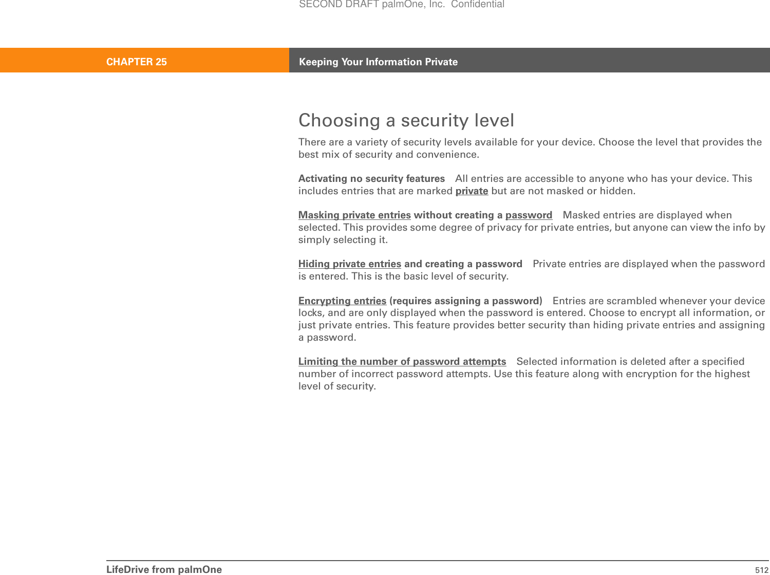 LifeDrive from palmOne 512CHAPTER 25 Keeping Your Information PrivateChoosing a security levelThere are a variety of security levels available for your device. Choose the level that provides the best mix of security and convenience.Activating no security features All entries are accessible to anyone who has your device. This includes entries that are marked private but are not masked or hidden.Masking private entries without creating a password Masked entries are displayed when selected. This provides some degree of privacy for private entries, but anyone can view the info by simply selecting it.Hiding private entries and creating a password Private entries are displayed when the password is entered. This is the basic level of security.Encrypting entries (requires assigning a password) Entries are scrambled whenever your device locks, and are only displayed when the password is entered. Choose to encrypt all information, or just private entries. This feature provides better security than hiding private entries and assigning a password.Limiting the number of password attempts Selected information is deleted after a specified number of incorrect password attempts. Use this feature along with encryption for the highest level of security.SECOND DRAFT palmOne, Inc.  Confidential