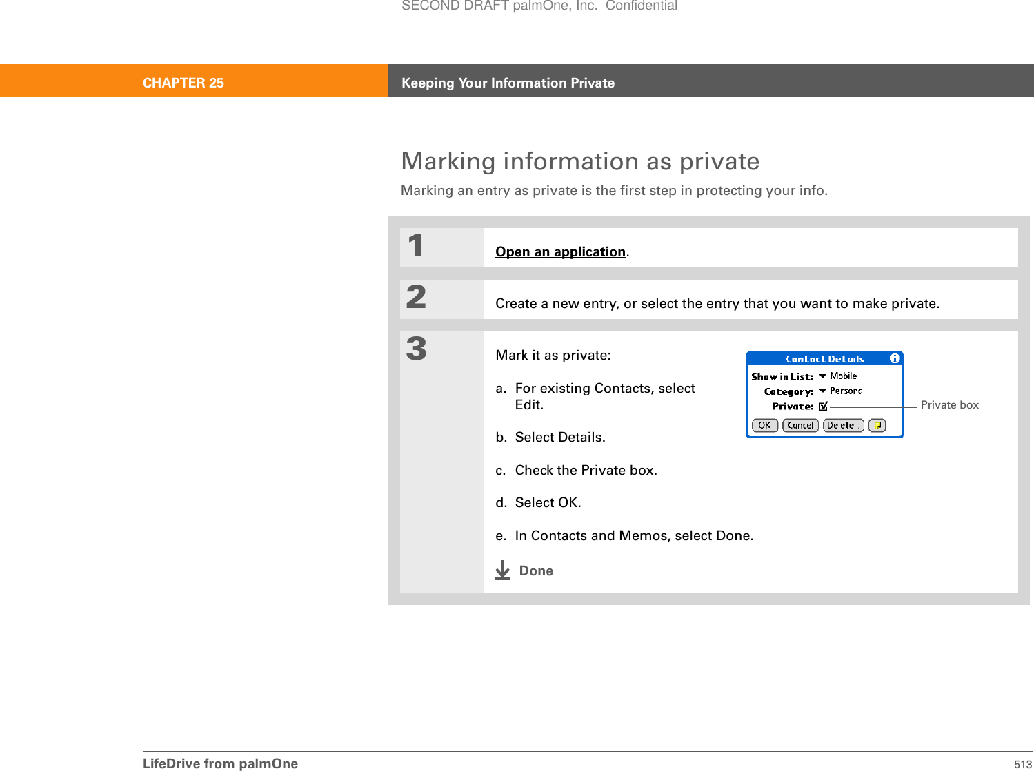 LifeDrive from palmOne 513CHAPTER 25 Keeping Your Information PrivateMarking information as privateMarking an entry as private is the first step in protecting your info. 01Open an application.2Create a new entry, or select the entry that you want to make private.3Mark it as private:a. For existing Contacts, select Edit.b. Select Details.c. Check the Private box.d. Select OK.e. In Contacts and Memos, select Done.DonePrivate boxSECOND DRAFT palmOne, Inc.  Confidential