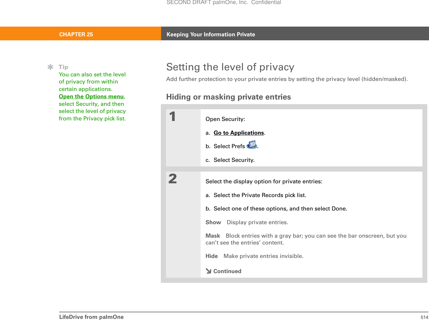 LifeDrive from palmOne 514CHAPTER 25 Keeping Your Information PrivateSetting the level of privacyAdd further protection to your private entries by setting the privacy level (hidden/masked).Hiding or masking private entries01Open Security:a. Go to Applications.b. Select Prefs  .c. Select Security.2Select the display option for private entries:a. Select the Private Records pick list.b. Select one of these options, and then select Done.Show Display private entries.Mask Block entries with a gray bar; you can see the bar onscreen, but you can’t see the entries’ content.Hide Make private entries invisible.ContinuedTipYou can also set the level of privacy from within certain applications. Open the Options menu,select Security, and then select the level of privacy from the Privacy pick list.SECOND DRAFT palmOne, Inc.  Confidential