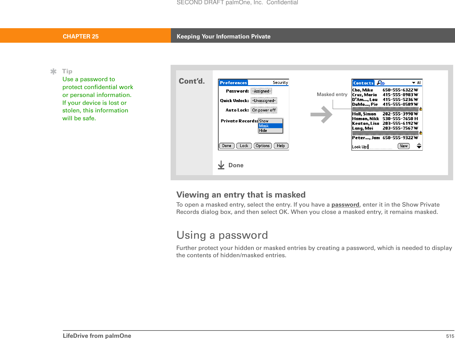 LifeDrive from palmOne 515CHAPTER 25 Keeping Your Information PrivateViewing an entry that is maskedTo open a masked entry, select the entry. If you have a password, enter it in the Show Private Records dialog box, and then select OK. When you close a masked entry, it remains masked.Using a passwordFurther protect your hidden or masked entries by creating a password, which is needed to display the contents of hidden/masked entries.Cont’d.DoneMasked entryTipUse a password to protect confidential work or personal information. If your device is lost or stolen, this information will be safe.SECOND DRAFT palmOne, Inc.  Confidential