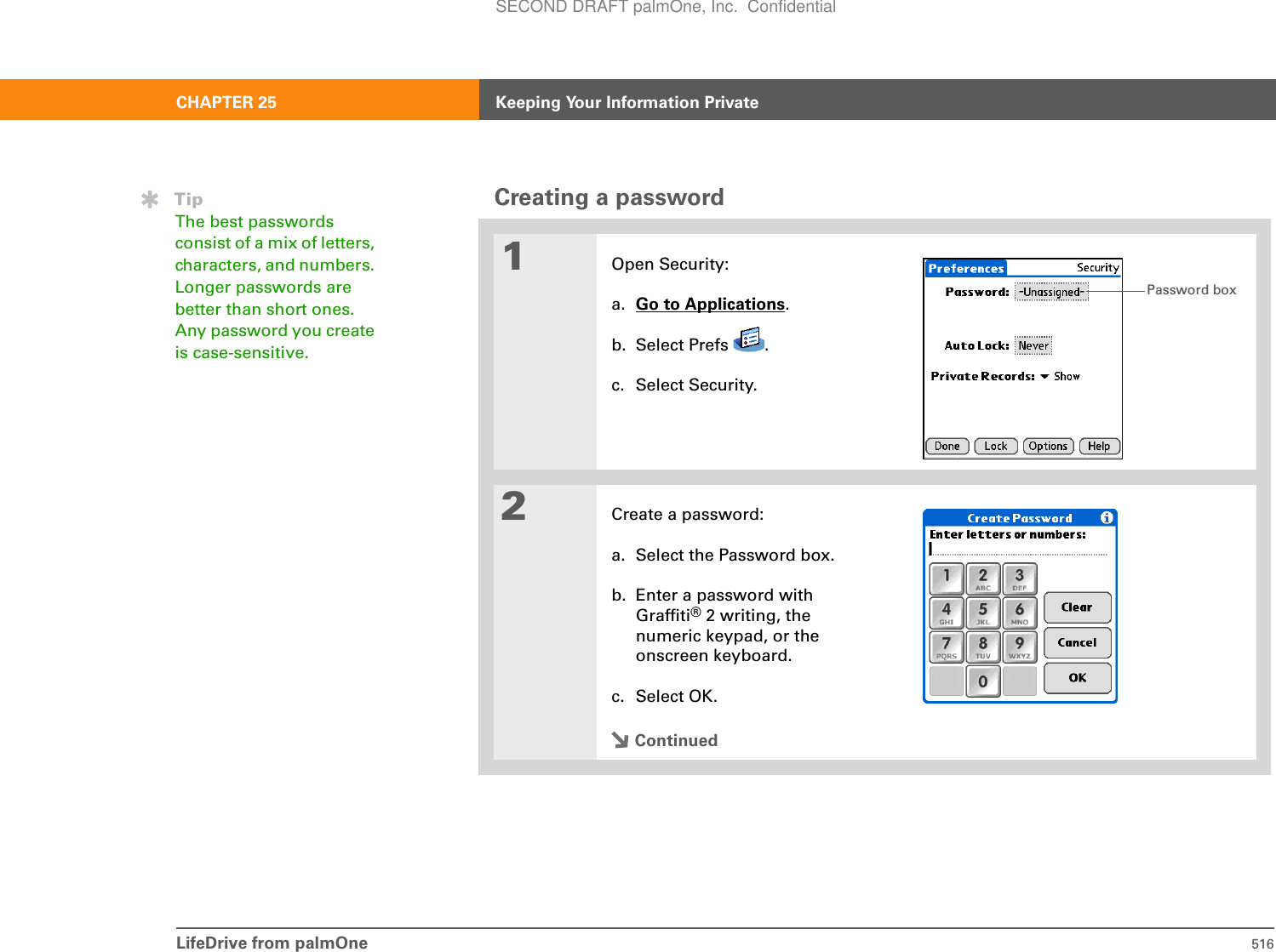 LifeDrive from palmOne 516CHAPTER 25 Keeping Your Information PrivateCreating a password01Open Security:a. Go to Applications.b. Select Prefs  .c. Select Security.2Create a password:a. Select the Password box.b. Enter a password with Graffiti® 2 writing, the numeric keypad, or the onscreen keyboard.c. Select OK.ContinuedTipThe best passwords consist of a mix of letters, characters, and numbers. Longer passwords are better than short ones. Any password you create is case-sensitive.Password boxSECOND DRAFT palmOne, Inc.  Confidential