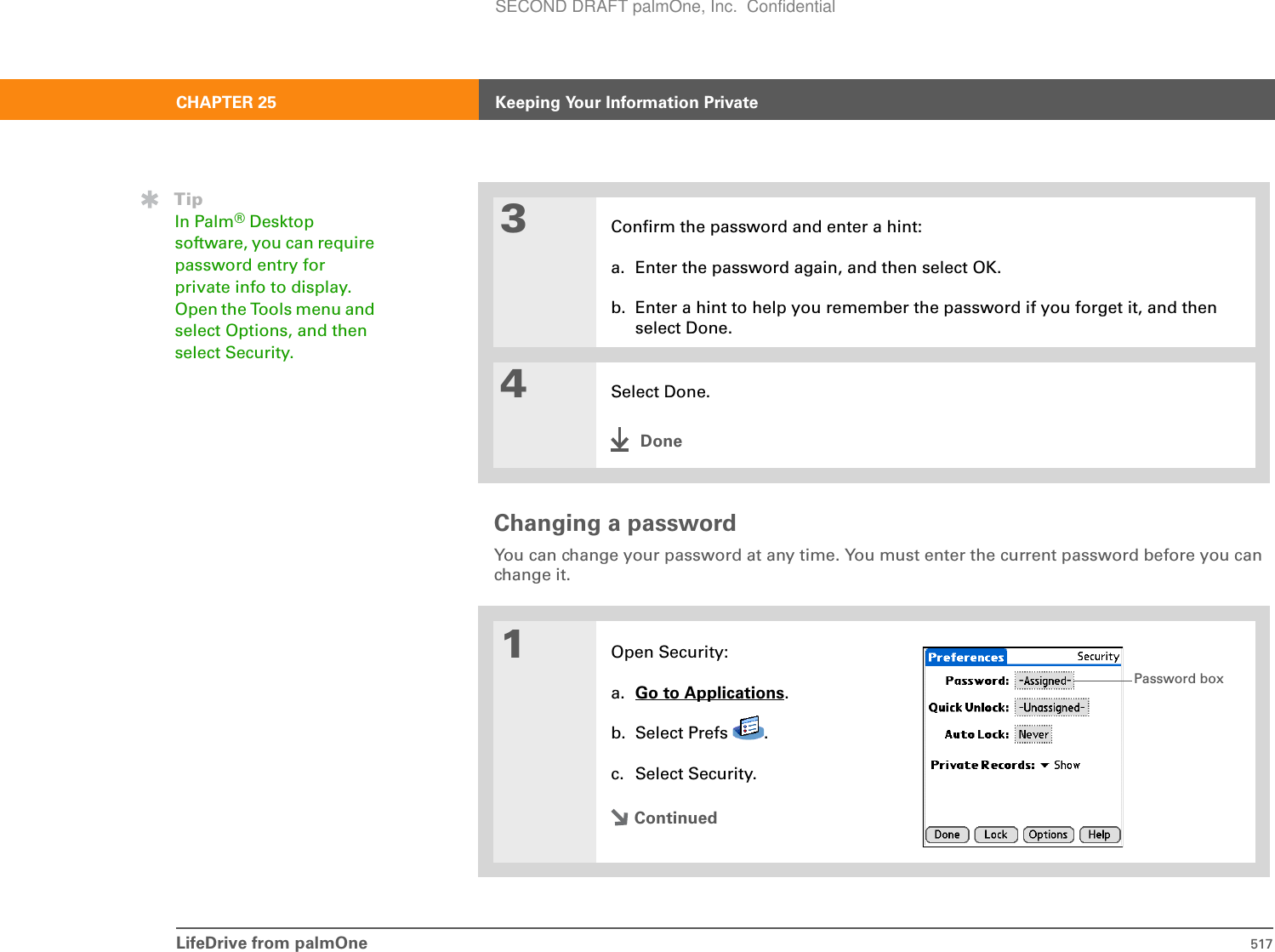 LifeDrive from palmOne 517CHAPTER 25 Keeping Your Information PrivateChanging a passwordYou can change your password at any time. You must enter the current password before you can change it.03Confirm the password and enter a hint:a. Enter the password again, and then select OK.b. Enter a hint to help you remember the password if you forget it, and then select Done.4Select Done.Done1Open Security:a. Go to Applications.b. Select Prefs  .c. Select Security.ContinuedTipIn Palm®Desktop software, you can require password entry for private info to display. Open the Tools menu and select Options, and then select Security.Password boxSECOND DRAFT palmOne, Inc.  Confidential