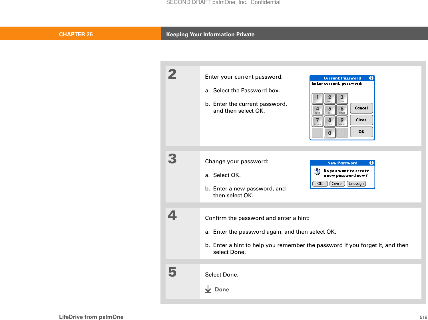 LifeDrive from palmOne 518CHAPTER 25 Keeping Your Information Private2Enter your current password:a. Select the Password box.b. Enter the current password, and then select OK.3Change your password:a. Select OK.b. Enter a new password, and then select OK.4Confirm the password and enter a hint:a. Enter the password again, and then select OK.b. Enter a hint to help you remember the password if you forget it, and then select Done.5Select Done.DoneSECOND DRAFT palmOne, Inc.  Confidential