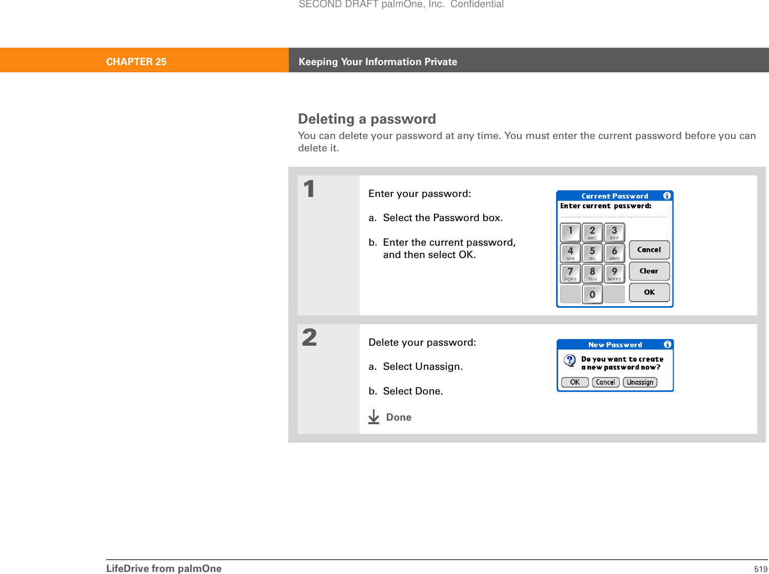 LifeDrive from palmOne 519CHAPTER 25 Keeping Your Information PrivateDeleting a passwordYou can delete your password at any time. You must enter the current password before you can delete it.01Enter your password:a. Select the Password box.b. Enter the current password, and then select OK.2Delete your password:a. Select Unassign.b. Select Done.DoneSECOND DRAFT palmOne, Inc.  Confidential