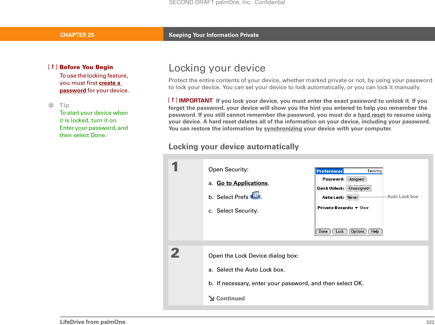 LifeDrive from palmOne 522CHAPTER 25 Keeping Your Information PrivateLocking your deviceProtect the entire contents of your device, whether marked private or not, by using your password to lock your device. You can set your device to lock automatically, or you can lock it manually.If you lock your device, you must enter the exact password to unlock it. If you forget the password, your device will show you the hint you entered to help you remember the password. If you still cannot remember the password, you must do a hard reset to resume using your device. A hard reset deletes all of the information on your device, including your password. You can restore the information by synchronizing your device with your computer. Locking your device automatically01Open Security:a. Go to Applications.b. Select Prefs  .c. Select Security.2Open the Lock Device dialog box:a. Select the Auto Lock box.b. If necessary, enter your password, and then select OK.ContinuedBefore You Begin[!]To use the locking feature, you must first create a password for your device.TipTo start your device when it is locked, turn it on. Enter your password, and then select Done.IMPORTANT[!]Auto Lock boxSECOND DRAFT palmOne, Inc.  Confidential