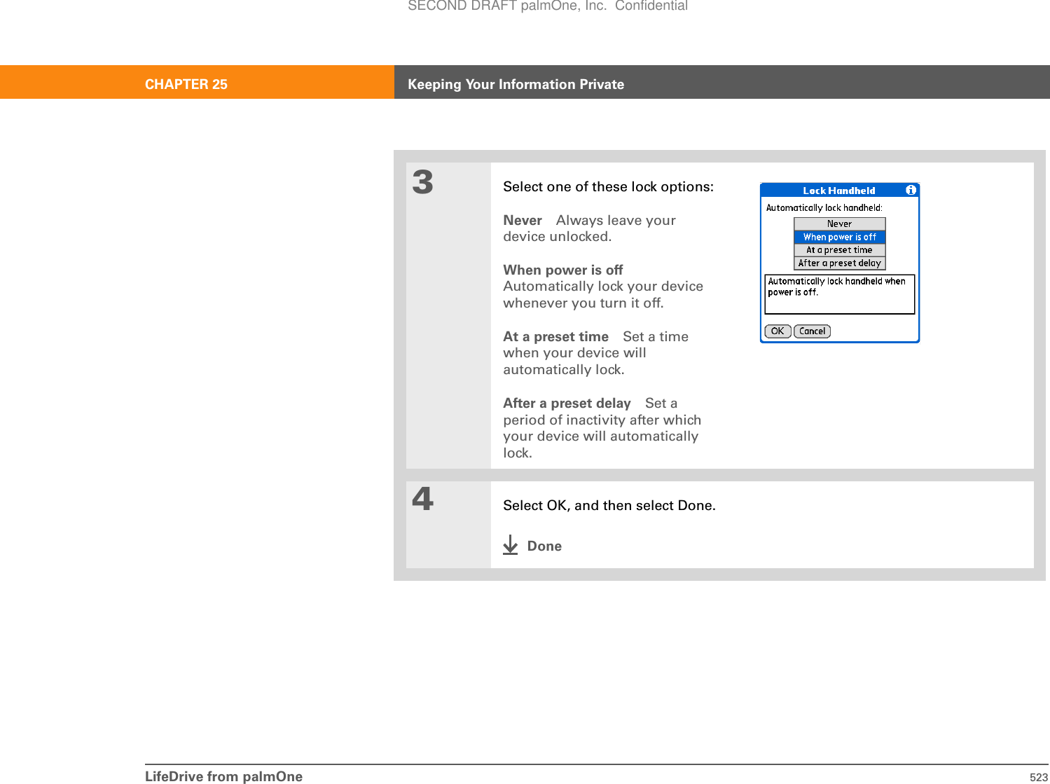 LifeDrive from palmOne 523CHAPTER 25 Keeping Your Information Private3Select one of these lock options:Never Always leave your device unlocked.When power is offAutomatically lock your device whenever you turn it off.At a preset time Set a time when your device will automatically lock.After a preset delay Set a period of inactivity after which your device will automatically lock.4Select OK, and then select Done.DoneSECOND DRAFT palmOne, Inc.  Confidential