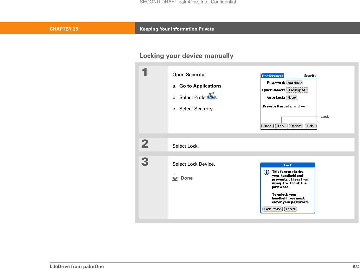 LifeDrive from palmOne 524CHAPTER 25 Keeping Your Information PrivateLocking your device manually01Open Security:a. Go to Applications.b. Select Prefs  .c. Select Security.2Select Lock.3Select Lock Device.DoneLockSECOND DRAFT palmOne, Inc.  Confidential