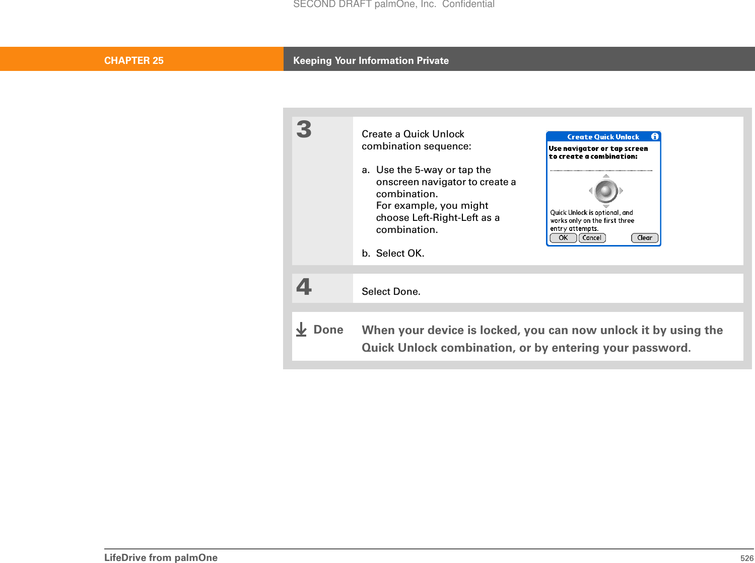 LifeDrive from palmOne 526CHAPTER 25 Keeping Your Information Private3Create a Quick Unlock combination sequence:a. Use the 5-way or tap the onscreen navigator to create a combination.For example, you might choose Left-Right-Left as a combination.b. Select OK.4Select Done.When your device is locked, you can now unlock it by using the Quick Unlock combination, or by entering your password.DoneSECOND DRAFT palmOne, Inc.  Confidential