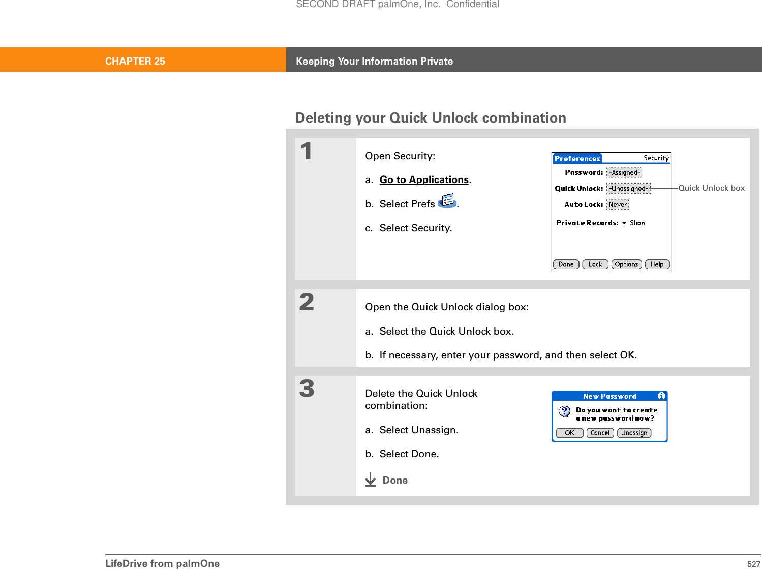 LifeDrive from palmOne 527CHAPTER 25 Keeping Your Information PrivateDeleting your Quick Unlock combination01Open Security:a. Go to Applications.b. Select Prefs  .c. Select Security.2Open the Quick Unlock dialog box:a. Select the Quick Unlock box.b. If necessary, enter your password, and then select OK.3Delete the Quick Unlock combination:a. Select Unassign.b. Select Done.DoneQuick Unlock boxSECOND DRAFT palmOne, Inc.  Confidential