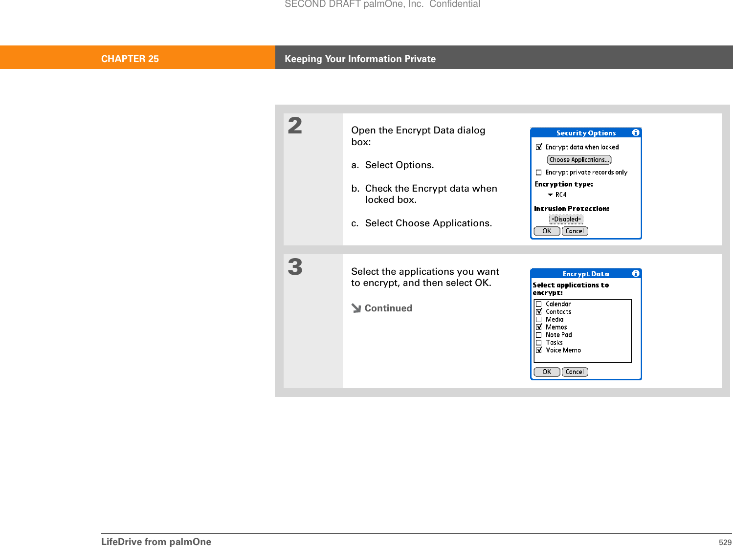 LifeDrive from palmOne 529CHAPTER 25 Keeping Your Information Private2Open the Encrypt Data dialog box:a. Select Options.b. Check the Encrypt data when locked box.c. Select Choose Applications.3Select the applications you want to encrypt, and then select OK.ContinuedSECOND DRAFT palmOne, Inc.  Confidential