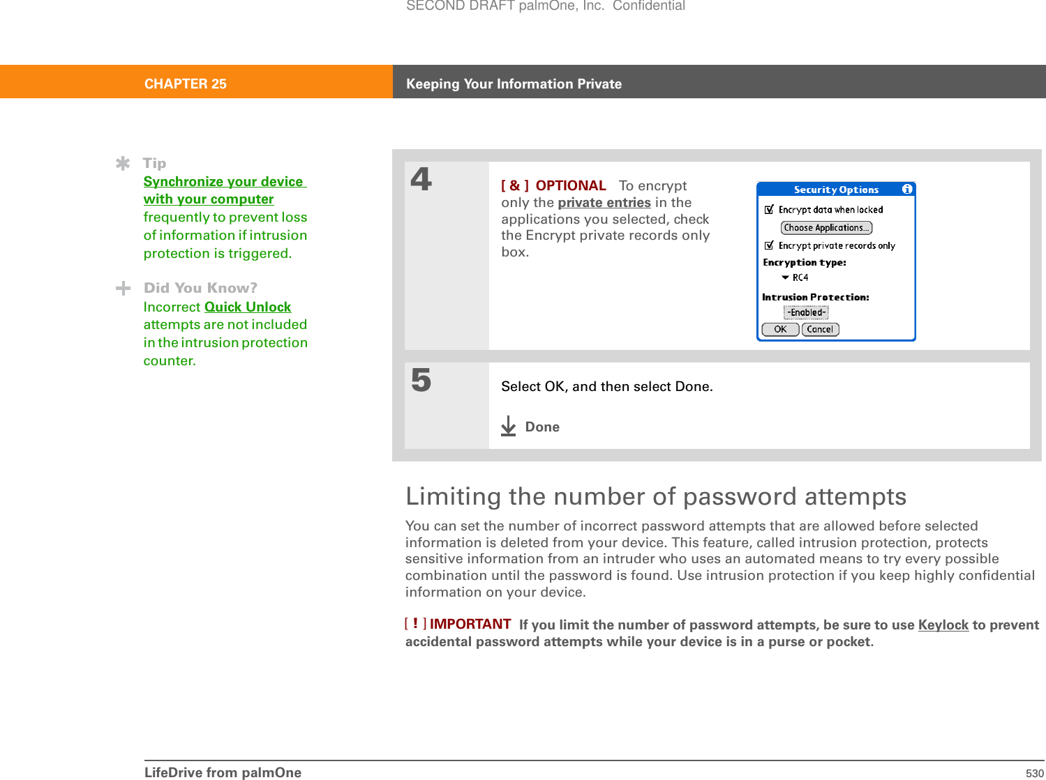 LifeDrive from palmOne 530CHAPTER 25 Keeping Your Information PrivateLimiting the number of password attemptsYou can set the number of incorrect password attempts that are allowed before selected information is deleted from your device. This feature, called intrusion protection, protects sensitive information from an intruder who uses an automated means to try every possible combination until the password is found. Use intrusion protection if you keep highly confidential information on your device.  If you limit the number of password attempts, be sure to use Keylock to prevent accidental password attempts while your device is in a purse or pocket.4[ &amp; ] OPTIONAL To encrypt only the private entries in the applications you selected, check the Encrypt private records only box.5Select OK, and then select Done.DoneTipSynchronize your device with your computerfrequently to prevent loss of information if intrusion protection is triggered.Did You Know?Incorrect Quick Unlockattempts are not included in the intrusion protection counter.IMPORTANT[!]SECOND DRAFT palmOne, Inc.  Confidential