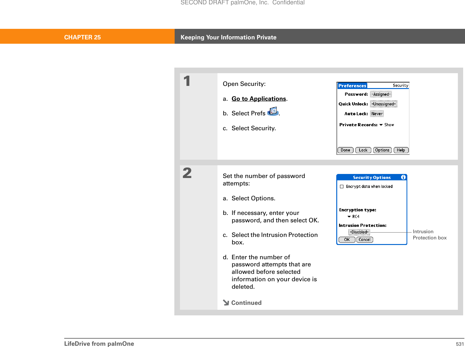 LifeDrive from palmOne 531CHAPTER 25 Keeping Your Information Private01Open Security:a. Go to Applications.b. Select Prefs  .c. Select Security.2Set the number of password attempts:a. Select Options.b. If necessary, enter your password, and then select OK.c. Select the Intrusion Protection box.d. Enter the number of password attempts that are allowed before selected information on your device is deleted.ContinuedIntrusion Protection boxSECOND DRAFT palmOne, Inc.  Confidential