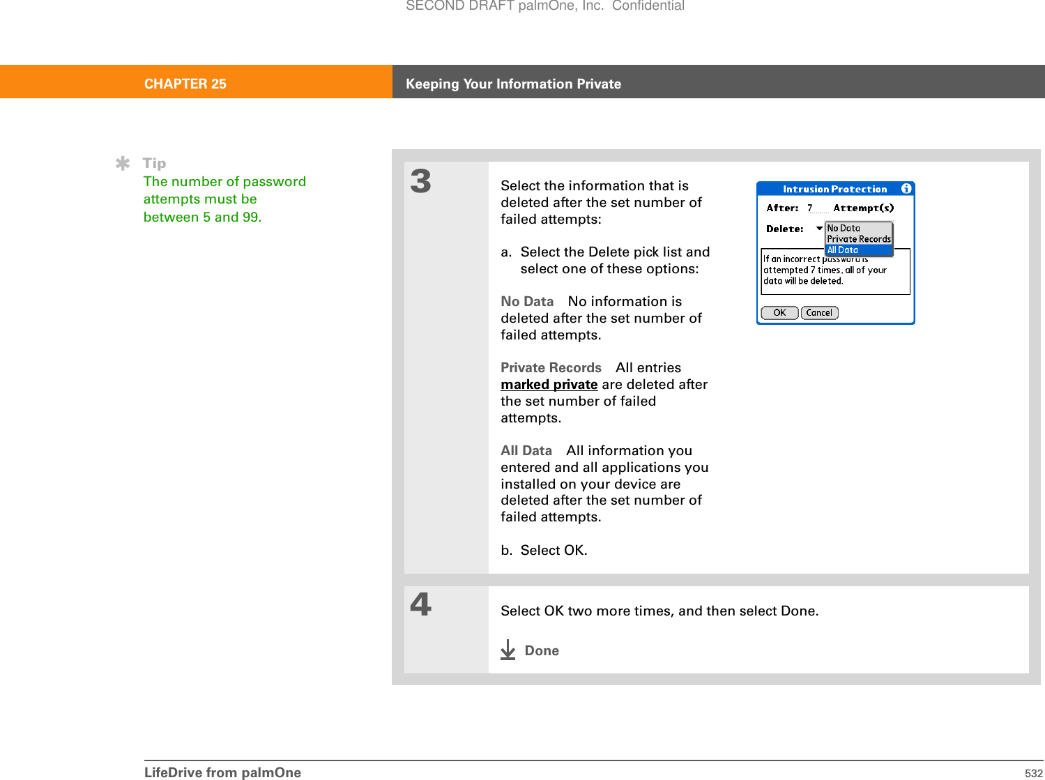 LifeDrive from palmOne 532CHAPTER 25 Keeping Your Information Private3Select the information that is deleted after the set number of failed attempts:a. Select the Delete pick list and select one of these options:No Data No information is deleted after the set number of failed attempts.Private Records All entries marked private are deleted after the set number of failed attempts.All Data All information you entered and all applications you installed on your device are deleted after the set number of failed attempts.b. Select OK.4Select OK two more times, and then select Done.DoneTipThe number of password attempts must be between 5 and 99.SECOND DRAFT palmOne, Inc.  Confidential