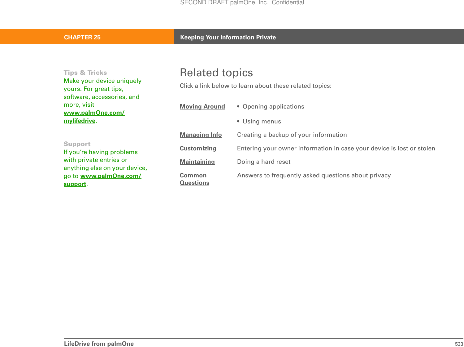 LifeDrive from palmOne 533CHAPTER 25 Keeping Your Information PrivateRelated topicsClick a link below to learn about these related topics:Moving Around • Opening applications• Using menusManaging Info Creating a backup of your informationCustomizing Entering your owner information in case your device is lost or stolenMaintaining Doing a hard resetCommonQuestionsAnswers to frequently asked questions about privacyTips &amp; TricksMake your device uniquely yours. For great tips, software, accessories, and more, visit www.palmOne.com/mylifedrive.SupportIf you’re having problems with private entries or anything else on your device, go to www.palmOne.com/support.SECOND DRAFT palmOne, Inc.  Confidential