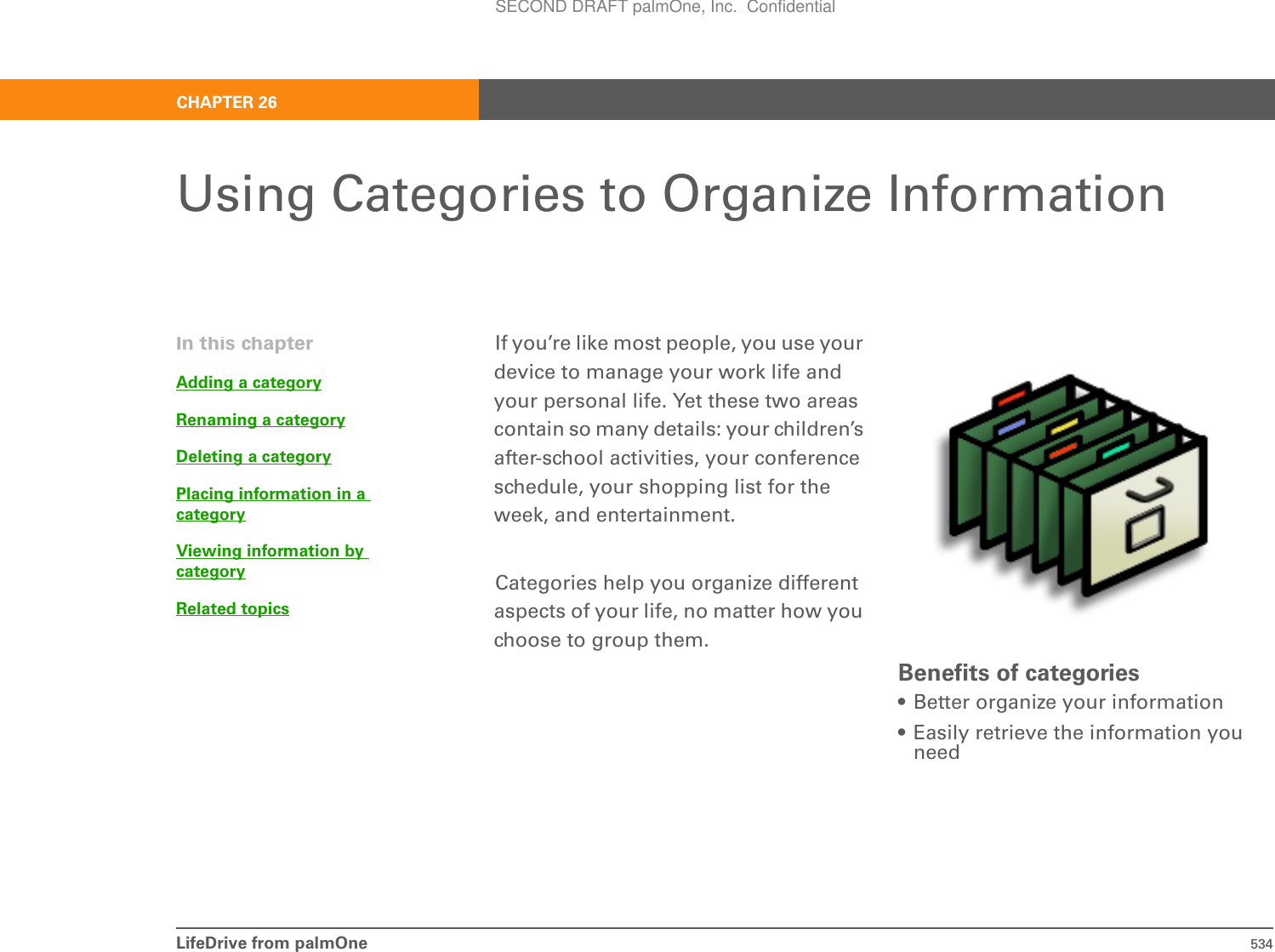 LifeDrive from palmOne 534CHAPTER 26Using Categories to Organize InformationIf you’re like most people, you use your device to manage your work life and your personal life. Yet these two areas contain so many details: your children’s after-school activities, your conference schedule, your shopping list for the week, and entertainment.Categories help you organize different aspects of your life, no matter how you choose to group them.Benefits of categories• Better organize your information• Easily retrieve the information you needIn this chapterAdding a categoryRenaming a categoryDeleting a categoryPlacing information in acategoryViewing information by categoryRelated topicsSECOND DRAFT palmOne, Inc.  Confidential