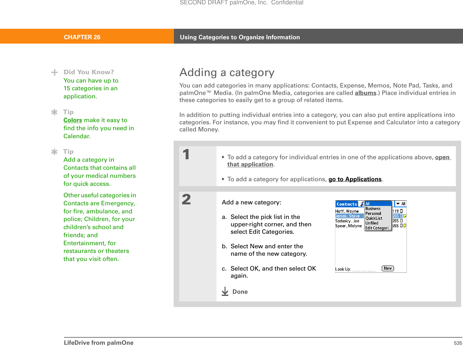 LifeDrive from palmOne 535CHAPTER 26 Using Categories to Organize InformationAdding a categoryYou can add categories in many applications: Contacts, Expense, Memos, Note Pad, Tasks, and palmOne™ Media. (In palmOne Media, categories are called albums.) Place individual entries in these categories to easily get to a group of related items.In addition to putting individual entries into a category, you can also put entire applications into categories. For instance, you may find it convenient to put Expense and Calculator into a category called Money.01• To add a category for individual entries in one of the applications above, open that application.• To add a category for applications, go to Applications.2Add a new category:a. Select the pick list in the upper-right corner, and then select Edit Categories.b. Select New and enter the name of the new category.c. Select OK, and then select OK again.DoneDid You Know?You can have up to 15 categories in an application.TipColors make it easy to find the info you need in Calendar.TipAdd a category in Contacts that contains all of your medical numbers for quick access.Other useful categories in Contacts are Emergency, for fire, ambulance, and police; Children, for your children’s school and friends; and Entertainment, for restaurants or theaters that you visit often.SECOND DRAFT palmOne, Inc.  Confidential