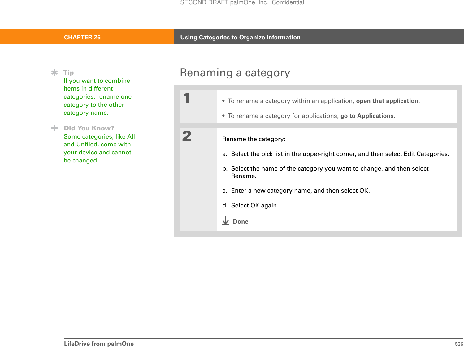 LifeDrive from palmOne 536CHAPTER 26 Using Categories to Organize InformationRenaming a category01• To rename a category within an application, open that application.• To rename a category for applications, go to Applications.2Rename the category:a. Select the pick list in the upper-right corner, and then select Edit Categories.b. Select the name of the category you want to change, and then select Rename.c. Enter a new category name, and then select OK.d. Select OK again.DoneTipIf you want to combine items in different categories, rename one category to the other category name.Did You Know?Some categories, like All and Unfiled, come with your device and cannot be changed.SECOND DRAFT palmOne, Inc.  Confidential