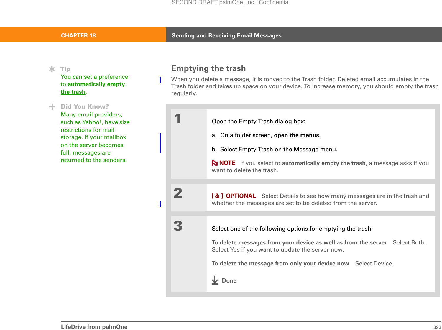 LifeDrive from palmOne 393CHAPTER 18 Sending and Receiving Email MessagesEmptying the trashWhen you delete a message, it is moved to the Trash folder. Deleted email accumulates in the Trash folder and takes up space on your device. To increase memory, you should empty the trash regularly. 01Open the Empty Trash dialog box:a. On a folder screen, open the menus.b. Select Empty Trash on the Message menu.If you select to automatically empty the trash, a message asks if you want to delete the trash. 2[ &amp; ] OPTIONAL Select Details to see how many messages are in the trash and whether the messages are set to be deleted from the server.3Select one of the following options for emptying the trash:To delete messages from your device as well as from the server Select Both. Select Yes if you want to update the server now. To delete the message from only your device now Select Device. DoneTipYou can set a preference to automatically empty the trash.Did You Know?Many email providers, such as Yahoo!, have size restrictions for mail storage. If your mailbox on the server becomes full, messages are returned to the senders.  NOTESECOND DRAFT palmOne, Inc.  Confidential