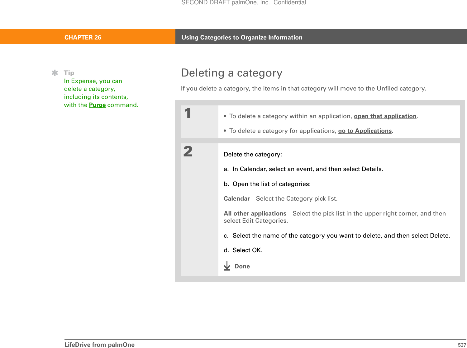 LifeDrive from palmOne 537CHAPTER 26 Using Categories to Organize InformationDeleting a categoryIf you delete a category, the items in that category will move to the Unfiled category.01• To delete a category within an application, open that application.• To delete a category for applications, go to Applications.2Delete the category:a. In Calendar, select an event, and then select Details.b. Open the list of categories:Calendar Select the Category pick list.All other applications Select the pick list in the upper-right corner, and then select Edit Categories.c. Select the name of the category you want to delete, and then select Delete.d. Select OK.DoneTipIn Expense, you can delete a category, including its contents, with the Purge command.SECOND DRAFT palmOne, Inc.  Confidential