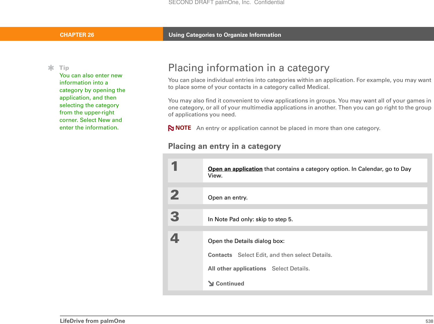 LifeDrive from palmOne 538CHAPTER 26 Using Categories to Organize InformationPlacing information in a categoryYou can place individual entries into categories within an application. For example, you may want to place some of your contacts in a category called Medical.You may also find it convenient to view applications in groups. You may want all of your games in one category, or all of your multimedia applications in another. Then you can go right to the group of applications you need.An entry or application cannot be placed in more than one category. Placing an entry in a category01Open an application that contains a category option. In Calendar, go to Day View.2Open an entry.3In Note Pad only: skip to step 5.4Open the Details dialog box:Contacts Select Edit, and then select Details.All other applications Select Details.ContinuedTipYou can also enter new information into a category by opening the application, and then selecting the category from the upper-right corner. Select New and enter the information.  NOTESECOND DRAFT palmOne, Inc.  Confidential