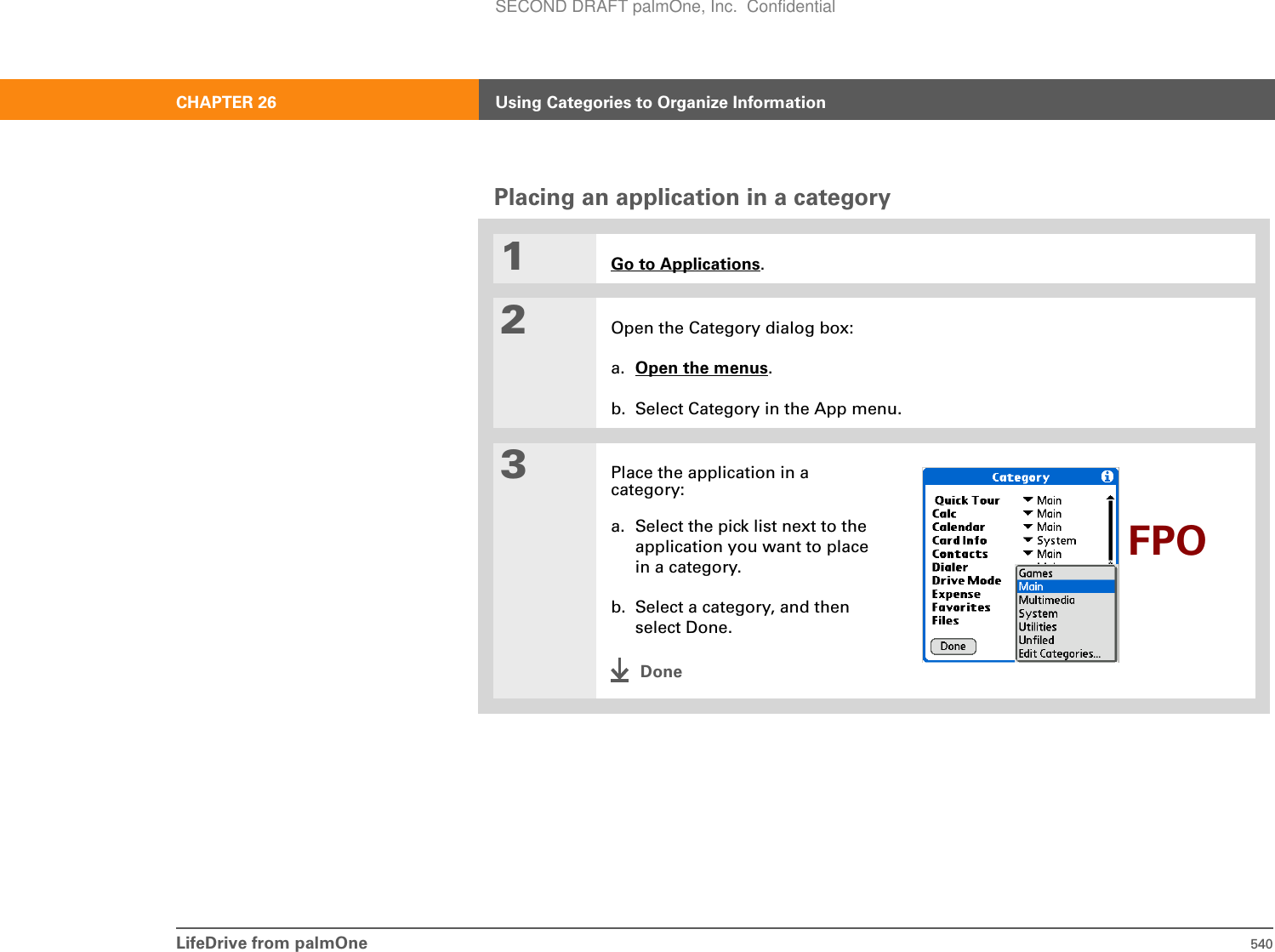 LifeDrive from palmOne 540CHAPTER 26 Using Categories to Organize InformationPlacing an application in a category01Go to Applications.2Open the Category dialog box:a. Open the menus.b. Select Category in the App menu.3Place the application in a category:a. Select the pick list next to the application you want to place in a category.b. Select a category, and then select Done.DoneFPOSECOND DRAFT palmOne, Inc.  Confidential