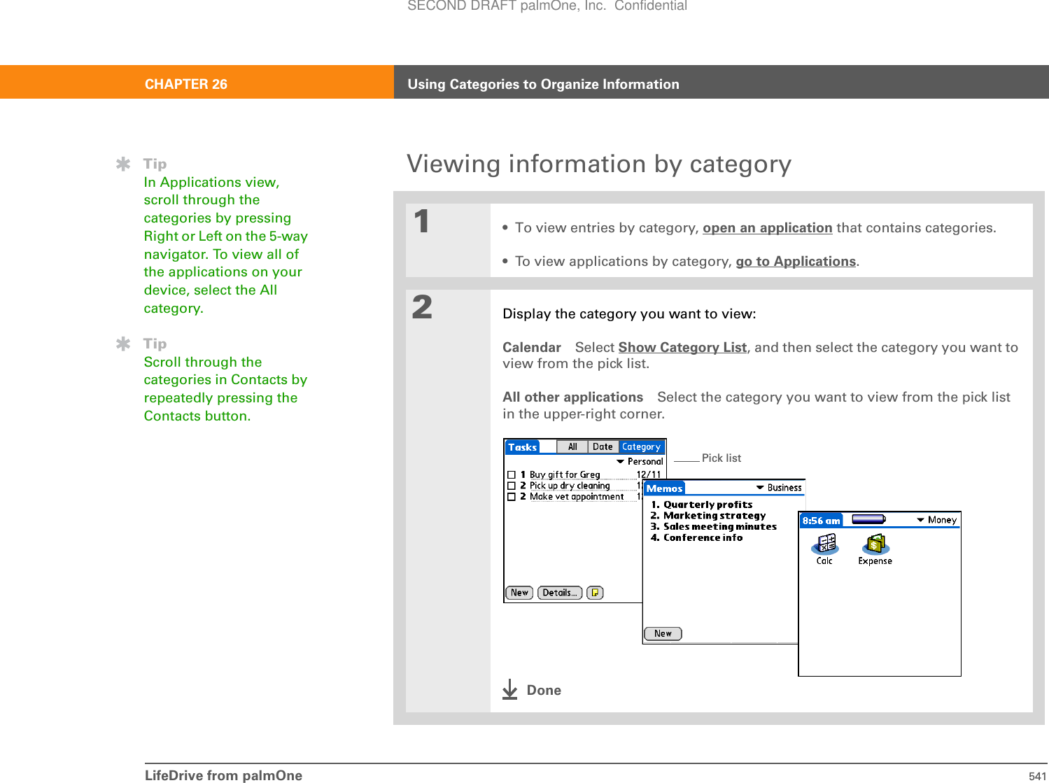 LifeDrive from palmOne 541CHAPTER 26 Using Categories to Organize InformationViewing information by category01• To view entries by category, open an application that contains categories.• To view applications by category, go to Applications.2Display the category you want to view:Calendar Select Show Category List, and then select the category you want to view from the pick list.All other applications Select the category you want to view from the pick list in the upper-right corner.DoneTipIn Applications view, scroll through the categories by pressing Right or Left on the 5-way navigator. To view all of the applications on your device, select the All category.TipScroll through the categories in Contacts by repeatedly pressing the Contacts button.Pick listSECOND DRAFT palmOne, Inc.  Confidential