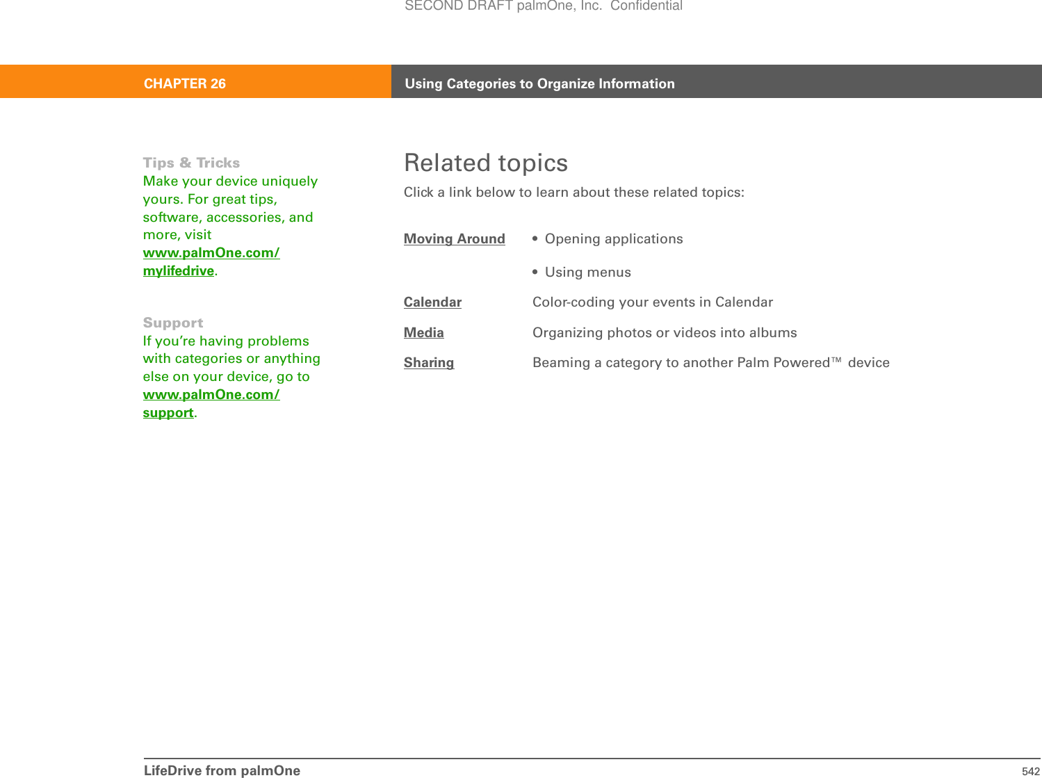 LifeDrive from palmOne 542CHAPTER 26 Using Categories to Organize InformationRelated topicsClick a link below to learn about these related topics:Moving Around • Opening applications• Using menusCalendar Color-coding your events in CalendarMedia Organizing photos or videos into albumsSharing Beaming a category to another Palm Powered™ deviceTips &amp; TricksMake your device uniquely yours. For great tips, software, accessories, and more, visit www.palmOne.com/mylifedrive.SupportIf you’re having problems with categories or anything else on your device, go to www.palmOne.com/support.SECOND DRAFT palmOne, Inc.  Confidential
