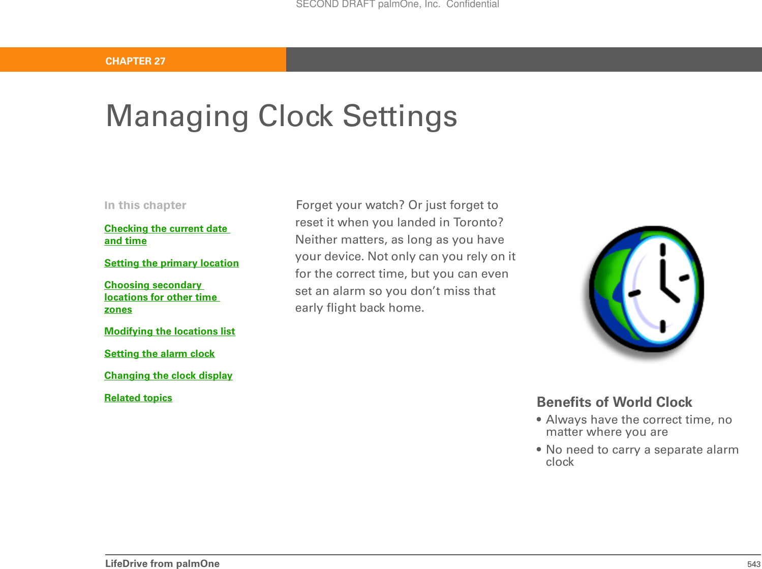 LifeDrive from palmOne 543CHAPTER 27Managing Clock SettingsForget your watch? Or just forget to reset it when you landed in Toronto? Neither matters, as long as you have your device. Not only can you rely on it for the correct time, but you can even set an alarm so you don’t miss that early flight back home.Benefits of World Clock• Always have the correct time, no matter where you are• No need to carry a separate alarm clockIn this chapterChecking the current date and timeSetting the primary locationChoosing secondary locations for other time zonesModifying the locations listSetting the alarm clockChanging the clock displayRelated topicsSECOND DRAFT palmOne, Inc.  Confidential