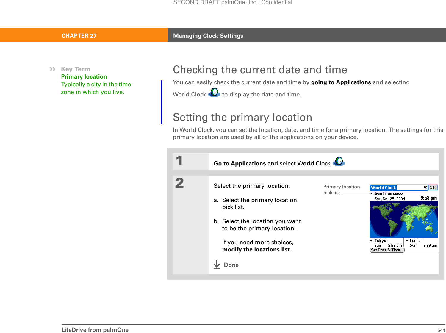 LifeDrive from palmOne 544CHAPTER 27 Managing Clock SettingsChecking the current date and timeYou can easily check the current date and time by going to Applications and selectingWorld Clock   to display the date and time.Setting the primary locationIn World Clock, you can set the location, date, and time for a primary location. The settings for this primary location are used by all of the applications on your device.0.1Go to Applications and select World Clock  .2Select the primary location:a. Select the primary location pick list.b. Select the location you want to be the primary location.If you need more choices, modify the locations list.Done»Key TermPrimary locationTypically a city in the time zone in which you live.Primary location pick listSECOND DRAFT palmOne, Inc.  Confidential