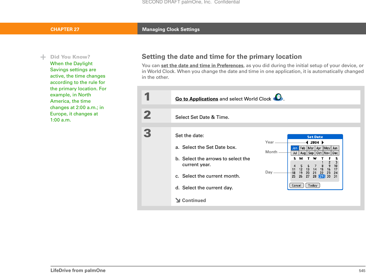 LifeDrive from palmOne 545CHAPTER 27 Managing Clock SettingsSetting the date and time for the primary locationYou can set the date and time in Preferences, as you did during the initial setup of your device, or in World Clock. When you change the date and time in one application, it is automatically changed in the other.01Go to Applications and select World Clock  .2Select Set Date &amp; Time.3Set the date:a. Select the Set Date box.b. Select the arrows to select the current year.c. Select the current month.d. Select the current day.ContinuedDid You Know?When the Daylight Savings settings are active, the time changes according to the rule for the primary location. For example, in North America, the time changes at 2:00 a.m.; in Europe, it changes at 1:00 a.m.YearMonthDaySECOND DRAFT palmOne, Inc.  Confidential