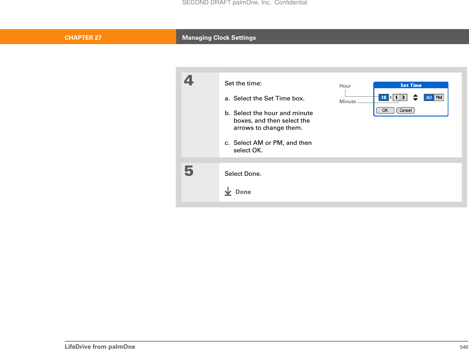 LifeDrive from palmOne 546CHAPTER 27 Managing Clock Settings4Set the time:a. Select the Set Time box.b. Select the hour and minute boxes, and then select the arrows to change them.c. Select AM or PM, and then select OK.5Select Done.DoneHourMinuteSECOND DRAFT palmOne, Inc.  Confidential