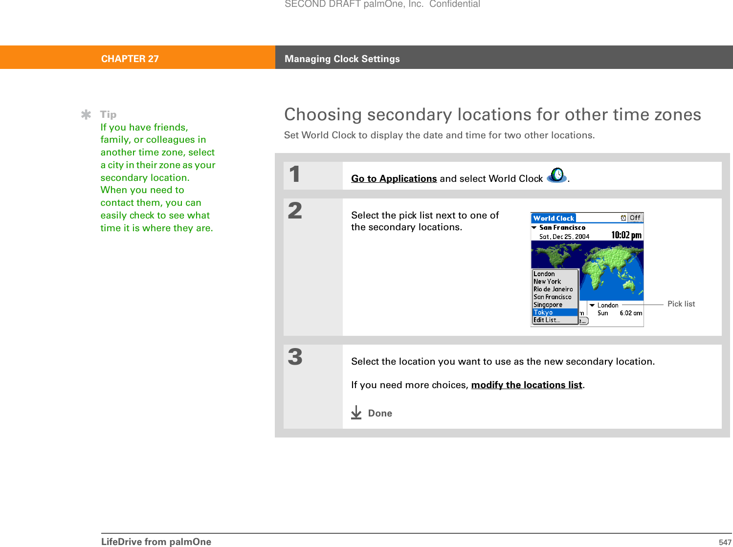 LifeDrive from palmOne 547CHAPTER 27 Managing Clock SettingsChoosing secondary locations for other time zonesSet World Clock to display the date and time for two other locations.01Go to Applications and select World Clock  .2Select the pick list next to one of the secondary locations.3Select the location you want to use as the new secondary location.If you need more choices, modify the locations list.DoneTipIf you have friends, family, or colleagues in another time zone, select a city in their zone as your secondary location. When you need to contact them, you can easily check to see what time it is where they are.Pick listSECOND DRAFT palmOne, Inc.  Confidential