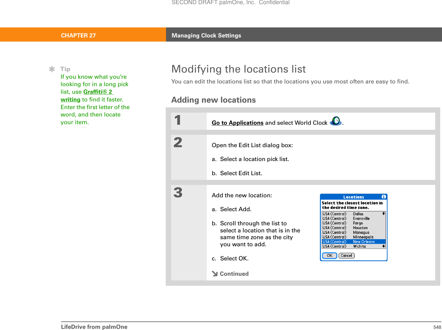 LifeDrive from palmOne 548CHAPTER 27 Managing Clock SettingsModifying the locations listYou can edit the locations list so that the locations you use most often are easy to find.Adding new locations01Go to Applications and select World Clock  .2Open the Edit List dialog box: a. Select a location pick list.b. Select Edit List.3Add the new location:a. Select Add.b. Scroll through the list to select a location that is in the same time zone as the city you want to add.c. Select OK.ContinuedTipIf you know what you’re looking for in a long pick list, use Graffiti® 2 writing to find it faster. Enter the first letter of the word, and then locate your item.SECOND DRAFT palmOne, Inc.  Confidential