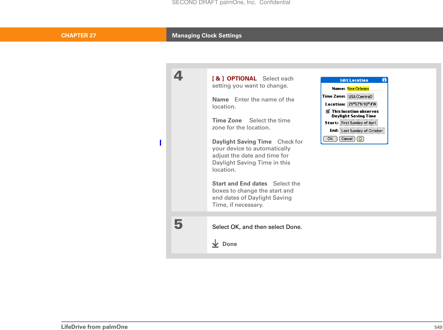 LifeDrive from palmOne 549CHAPTER 27 Managing Clock Settings4[ &amp; ] OPTIONAL Select each setting you want to change.Name Enter the name of the location.Time Zone  Select the time zone for the location.Daylight Saving Time Check for your device to automatically adjust the date and time for Daylight Saving Time in this location.Start and End dates Select the boxes to change the start and end dates of Daylight Saving Time, if necessary.5Select OK, and then select Done.DoneSECOND DRAFT palmOne, Inc.  Confidential