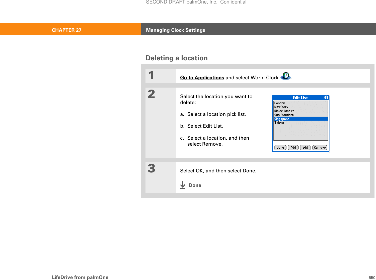 LifeDrive from palmOne 550CHAPTER 27 Managing Clock SettingsDeleting a location01Go to Applications and select World Clock  .2Select the location you want to delete: a. Select a location pick list.b. Select Edit List.c. Select a location, and then select Remove.3Select OK, and then select Done.DoneSECOND DRAFT palmOne, Inc.  Confidential