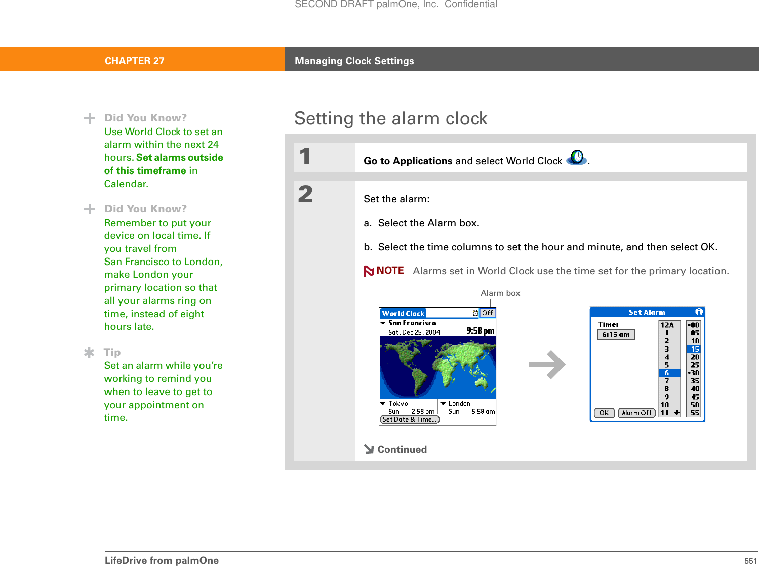 LifeDrive from palmOne 551CHAPTER 27 Managing Clock SettingsSetting the alarm clock01Go to Applications and select World Clock  .2Set the alarm:a. Select the Alarm box.b. Select the time columns to set the hour and minute, and then select OK.Alarms set in World Clock use the time set for the primary location.ContinuedDid You Know?Use World Clock to set an alarm within the next 24 hours. Set alarms outside of this timeframe in Calendar.Did You Know?Remember to put your device on local time. If you travel from San Francisco to London, make London your primary location so that all your alarms ring on time, instead of eight hours late.TipSet an alarm while you’re working to remind you when to leave to get to your appointment on time.NOTEAlarm boxSECOND DRAFT palmOne, Inc.  Confidential