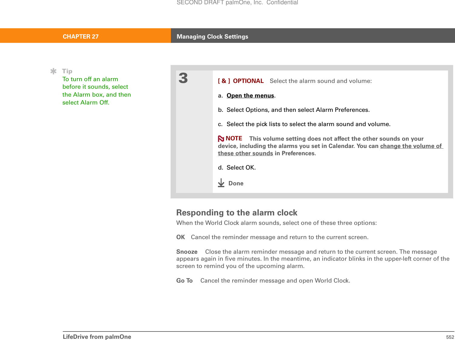 LifeDrive from palmOne 552CHAPTER 27 Managing Clock SettingsResponding to the alarm clockWhen the World Clock alarm sounds, select one of these three options:OK Cancel the reminder message and return to the current screen.Snooze  Close the alarm reminder message and return to the current screen. The message appears again in five minutes. In the meantime, an indicator blinks in the upper-left corner of the screen to remind you of the upcoming alarm.Go To  Cancel the reminder message and open World Clock.3[ &amp; ] OPTIONAL Select the alarm sound and volume:a. Open the menus.b. Select Options, and then select Alarm Preferences.c. Select the pick lists to select the alarm sound and volume.This volume setting does not affect the other sounds on your device, including the alarms you set in Calendar. You can change the volume of these other sounds in Preferences.d. Select OK.DoneTipTo turn off an alarm before it sounds, select the Alarm box, and then select Alarm Off.NOTESECOND DRAFT palmOne, Inc.  Confidential