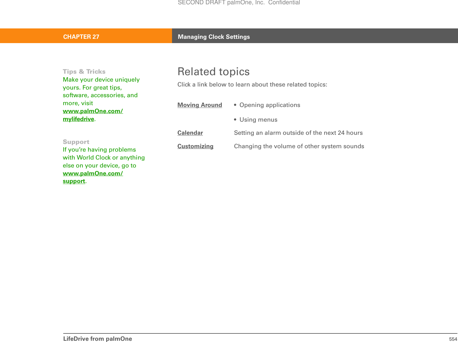 LifeDrive from palmOne 554CHAPTER 27 Managing Clock SettingsRelated topicsClick a link below to learn about these related topics:Moving Around • Opening applications• Using menusCalendar Setting an alarm outside of the next 24 hoursCustomizing Changing the volume of other system soundsTips &amp; TricksMake your device uniquely yours. For great tips, software, accessories, and more, visit www.palmOne.com/mylifedrive.SupportIf you’re having problems with World Clock or anything else on your device, go to www.palmOne.com/support.SECOND DRAFT palmOne, Inc.  Confidential