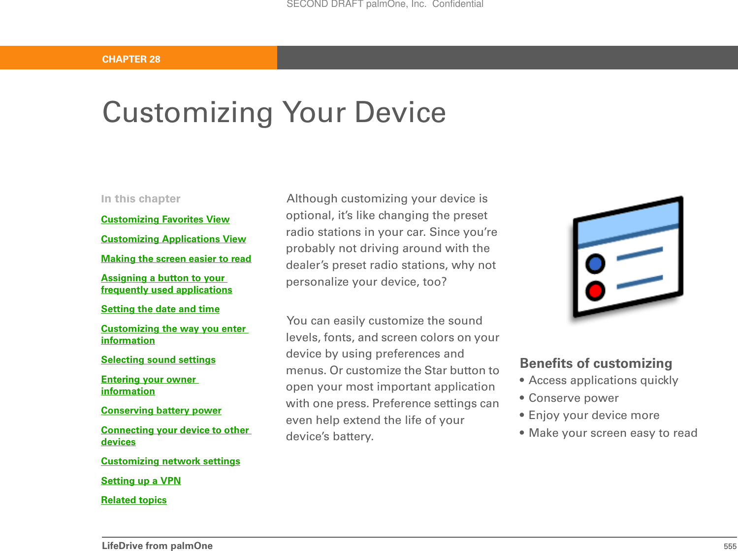 LifeDrive from palmOne 555CHAPTER 28Customizing Your DeviceAlthough customizing your device is optional, it’s like changing the preset radio stations in your car. Since you’re probably not driving around with the dealer’s preset radio stations, why not personalize your device, too? You can easily customize the sound levels, fonts, and screen colors on your device by using preferences and menus. Or customize the Star button to open your most important application with one press. Preference settings can even help extend the life of your device’s battery.Benefits of customizing• Access applications quickly• Conserve power• Enjoy your device more• Make your screen easy to readIn this chapterCustomizing Favorites ViewCustomizing ApplicationsViewMaking the screen easier to readAssigning a button to yourfrequently used applicationsSetting the date and timeCustomizing the way you enter informationSelecting sound settingsEntering your owner informationConserving battery powerConnecting your device to other devicesCustomizing network settingsSetting up aVPNRelated topicsSECOND DRAFT palmOne, Inc.  Confidential