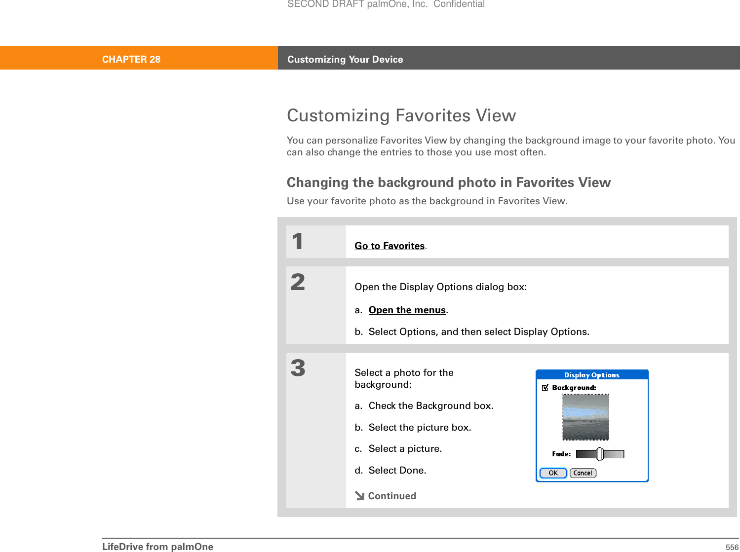 LifeDrive from palmOne 556CHAPTER 28 Customizing Your DeviceCustomizing Favorites ViewYou can personalize Favorites View by changing the background image to your favorite photo. You can also change the entries to those you use most often.Changing the background photo in Favorites ViewUse your favorite photo as the background in Favorites View.01Go to Favorites.2Open the Display Options dialog box:a. Open the menus.b. Select Options, and then select Display Options.3Select a photo for the background:a. Check the Background box.b. Select the picture box.c. Select a picture. d. Select Done.ContinuedSECOND DRAFT palmOne, Inc.  Confidential